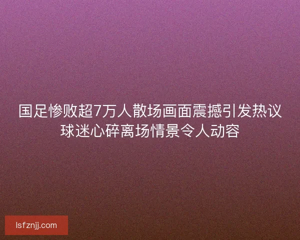 国足惨败超7万人散场画面震撼引发热议球迷心碎离场情景令人动容
