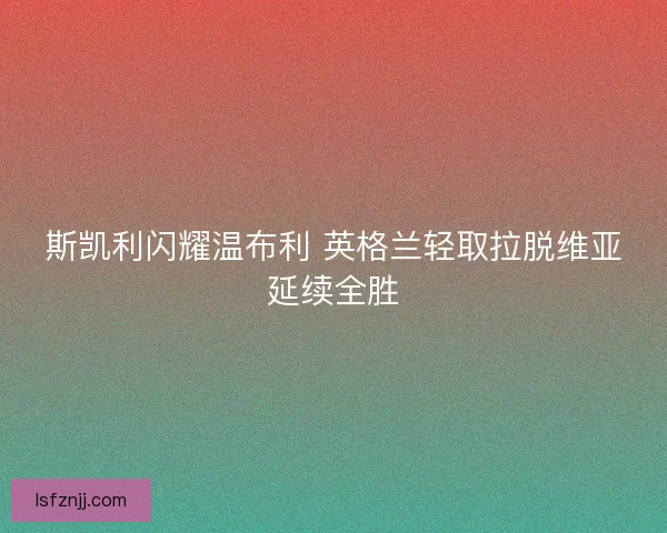 斯凯利闪耀温布利 英格兰轻取拉脱维亚延续全胜