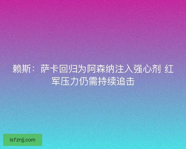 赖斯：萨卡回归为阿森纳注入强心剂 红军压力仍需持续追击