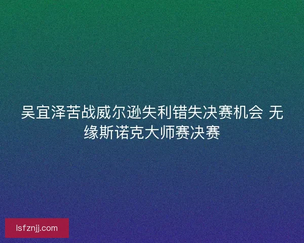 吴宜泽苦战威尔逊失利错失决赛机会 无缘斯诺克大师赛决赛