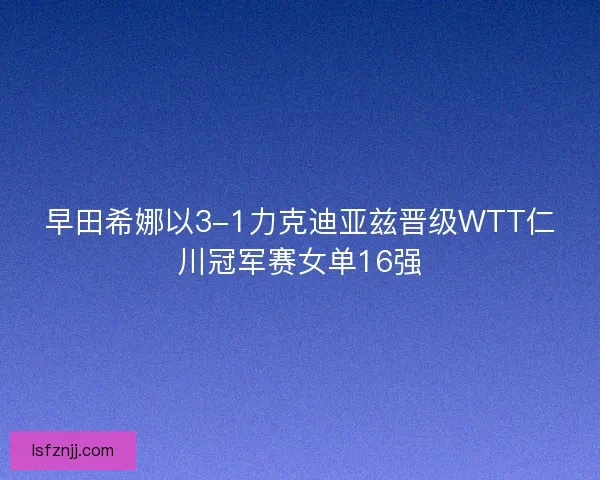 早田希娜以3-1力克迪亚兹晋级WTT仁川冠军赛女单16强