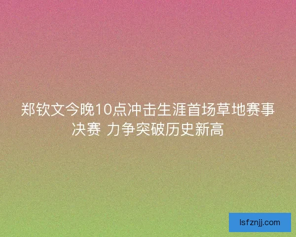 郑钦文今晚10点冲击生涯首场草地赛事决赛 力争突破历史新高